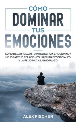 Cmo Dominar tus Emociones: Cmo Desarrollar tu Inteligencia Emocional y Mejorar tus Relaciones, Habilidades Sociales y la Felicidad a Largo Plazo