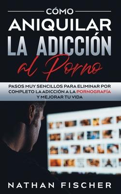 Cmo Aniquilar la Adiccin al Porno: Pasos muy Sencillos para Eliminar por Completo la Adiccin a la Pornografa y Mejorar tu Vida