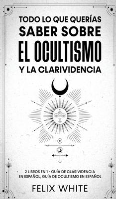 Todo lo que Queras Saber Sobre el Ocultismo y la Clarividencia: 2 Libros en 1 - Gua de Clarividencia en Espaol, Gua de Ocultismo en Espaol