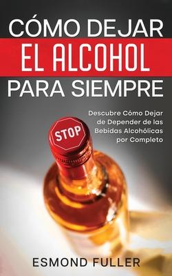 Cmo Dejar el Alcohol para Siempre: Descubre Cmo Dejar de Depender de las Bebidas Alcohlicas por Completo