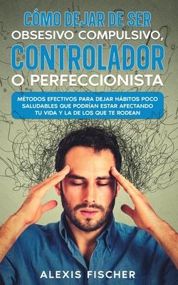 Cmo Dejar de ser Obsesivo Compulsivo, Controlador o Perfeccionista: Mtodos Efectivos para Dejar Hbitos poco Saludables que Podran estar Afectando