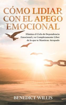 Cmo Lidiar con el Apego Emocional: Elimina el Ciclo de Dependencia Emocional y se Completamente Libre de lo que te Mantiene Atrapado