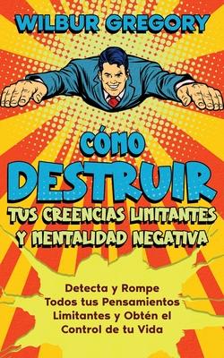 Cmo Destruir tus Creencias Limitantes y Mentalidad Negativa: Detecta y Rompe Todos tus Pensamientos Limitantes y Obtn el Control de tu Vida