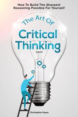 The Art Of Critical Thinking: How To Build The Sharpest Reasoning Possible For Yourself