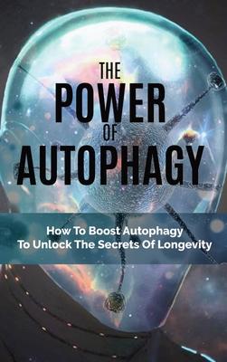 The Power Of Autophagy: How To Boost Autophagy To Unlock The Secrets Of Longevity