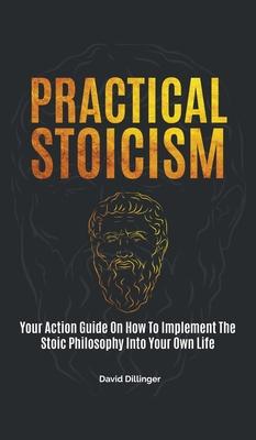 Practical Stoicism: Your Action Guide On How To Implement The Stoic Philosophy Into Your Own Life