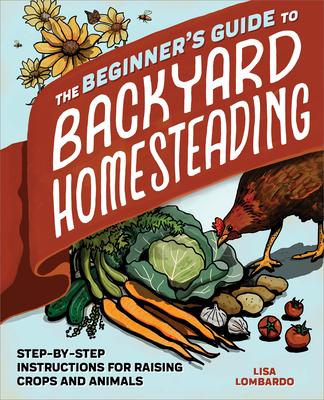 The Beginner's Guide to Backyard Homesteading: Step-By-Step Instructions for Raising Crops and Animals