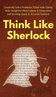 Think Like Sherlock: Creatively Solve Problems, Think with Clarity, Make Insightful Observations & Deductions, and Develop Quick & Accurate