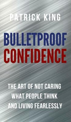 Bulletproof Confidence: The Art of Not Caring What People Think and Living Fearlessly