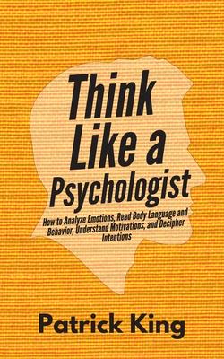 Think Like a Psychologist: How to Analyze Emotions, Read Body Language and Behavior, Understand Motivations, and Decipher Intentions