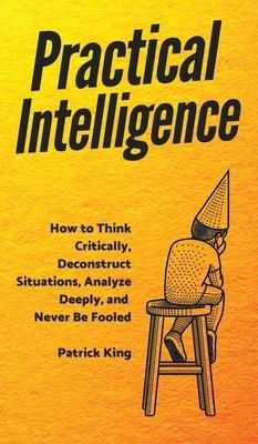 Practical Intelligence: How to Think Critically, Deconstruct Situations, Analyze Deeply, and Never Be Fooled