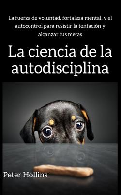 La ciencia de la autodisciplina: La fuerza de voluntad, fortaleza mental, y el autocontrol para resistir la tentacin y alcanzar tus metas