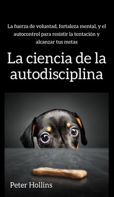 La ciencia de la autodisciplina: La fuerza de voluntad, fortaleza mental, y el autocontrol para resistir la tentacin y alcanzar tus metas