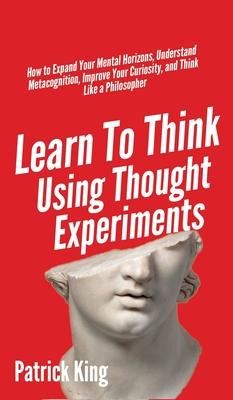 Learn To Think Using Thought Experiments: How to Expand Your Mental Horizons, Understand Metacognition, Improve Your Curiosity, and Think Like a Philo