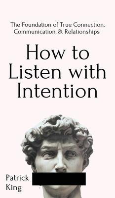 How to Listen with Intention: The Foundation of True Connection, Communication, and Relationships: The Foundation of True Connection, Communication,