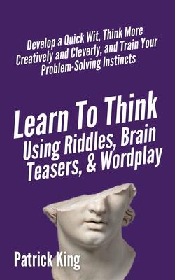 Learn to Think Using Riddles, Brain Teasers, and Wordplay: Develop a Quick Wit, Think More Creatively and Cleverly, and Train your Problem-Solving Ins