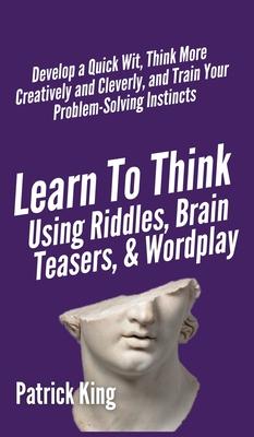 Learn to Think Using Riddles, Brain Teasers, and Wordplay: Develop a Quick Wit, Think More Creatively and Cleverly, and Train your Problem-Solving Ins