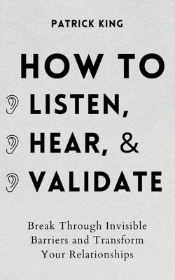 How to Listen, Hear, and Validate: Break Through Invisible Barriers and Transform Your Relationships