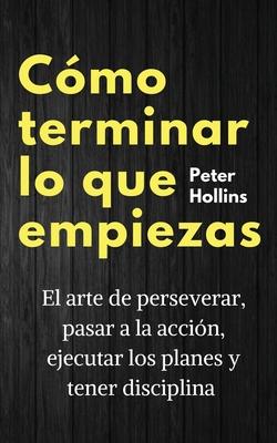 Cmo terminar lo que empiezas: El arte de perseverar, pasar a la accin, ejecutar los planes y tener disciplina