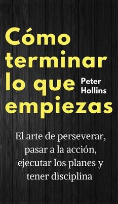 Cmo terminar lo que empiezas: El arte de perseverar, pasar a la accin, ejecutar los planes y tener disciplina