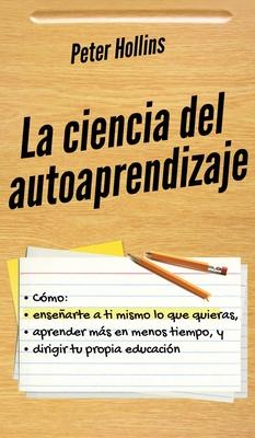 La ciencia del autoaprendizaje: Cmo ensearte a ti mismo lo que quieras, aprender ms en menos tiempo y dirigir tu propia educacin