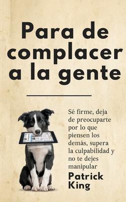 Para de complacer a la gente: S firme, deja de preocuparte por lo que piensen los dems, supera la culpabilidad y no te dejes manipular