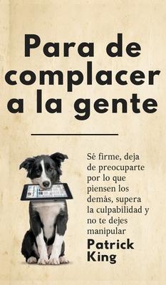 Para de complacer a la gente: S firme, deja de preocuparte por lo que piensen los dems, supera la culpabilidad y no te dejes manipular