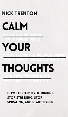 Calm Your Thoughts: Stop Overthinking, Stop Stressing, Stop Spiraling, and Start Living