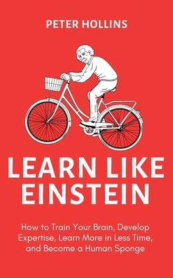 Learn Like Einstein (2nd Ed.): How to Train Your Brain, Develop Expertise, Learn More in Less Time, and Become a Human Sponge