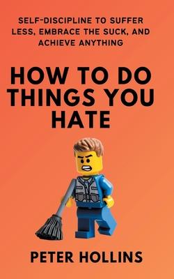 How To Do Things You Hate: Self-Discipline to Suffer Less, Embrace the Suck, and Achieve Anything