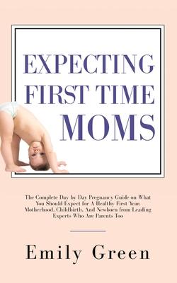 Expecting First Time Moms: The Complete Day by Day Pregnancy Guide on What You Should Expect for a Healthy First Year, Motherhood, Childbirth, an