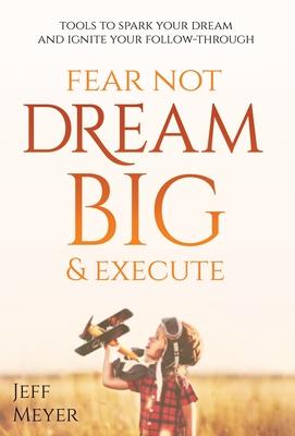 Fear Not, Dream Big, & Execute: Tools To Spark Your Dream And Ignite Your Follow-Through