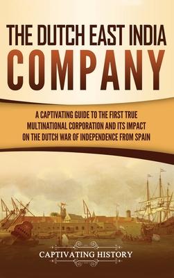 The Dutch East India Company: A Captivating Guide to the First True Multinational Corporation and Its Impact on the Dutch War of Independence from S