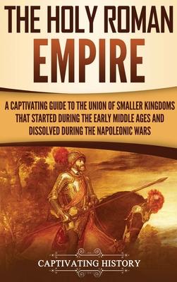 The Holy Roman Empire: A Captivating Guide to the Union of Smaller Kingdoms That Started During the Early Middle Ages and Dissolved During th