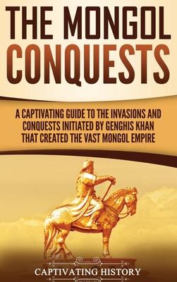 The Mongol Conquests: A Captivating Guide to the Invasions and Conquests Initiated by Genghis Khan That Created the Vast Mongol Empire