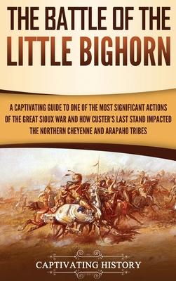 The Battle of the Little Bighorn: A Captivating Guide to One of the Most Significant Actions of the Great Sioux War and How Custer's Last Stand Impact