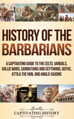 History of the Barbarians: A Captivating Guide to the Celts, Vandals, Gallic Wars, Sarmatians and Scythians, Goths, Attila the Hun, and Anglo-Sax