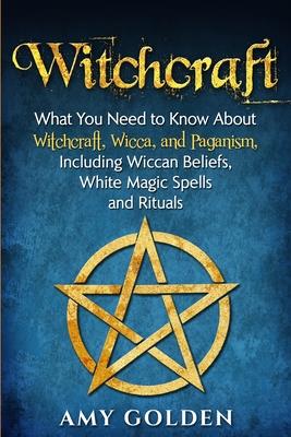 Witchcraft: What You Need to Know About Witchcraft, Wicca, and Paganism, Including Wiccan Beliefs, White Magic Spells, and Rituals