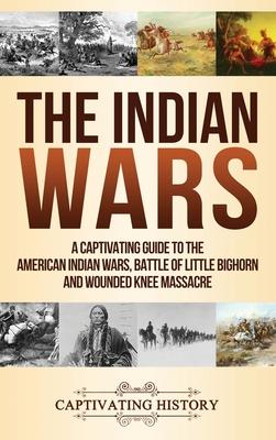 The Indian Wars: A Captivating Guide to the American Indian Wars, Battle of Little Bighorn and Wounded Knee Massacre