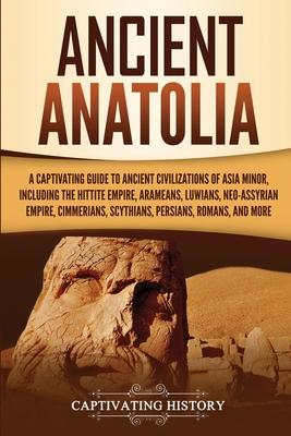 Ancient Anatolia: A Captivating Guide to Ancient Civilizations of Asia Minor, Including the Hittite Empire, Arameans, Luwians, Neo-Assyr