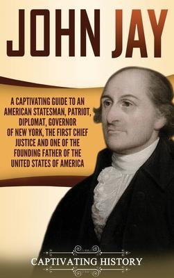 John Jay: A Captivating Guide to an American Statesman, Patriot, Diplomat, Governor of New York, the First Chief Justice, and On