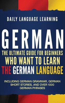 German: The Ultimate Guide for Beginners Who Want to Learn the German Language, Including German Grammar, German Short Stories