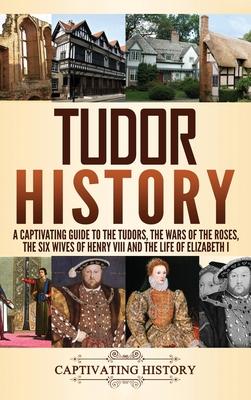 Tudor History: A Captivating Guide to the Tudors, the Wars of the Roses, the Six Wives of Henry VIII and the Life of Elizabeth I