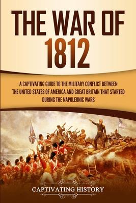 The War of 1812: A Captivating Guide to the Military Conflict between the United States of America and Great Britain That Started durin