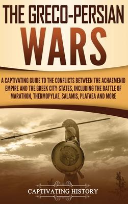 The Greco-Persian Wars: A Captivating Guide to the Conflicts Between the Achaemenid Empire and the Greek City-States, Including the Battle of