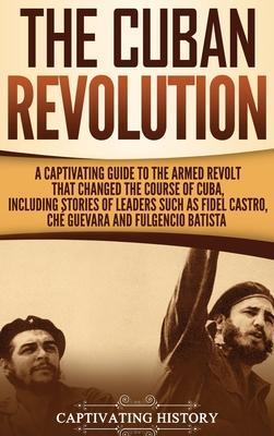 The Cuban Revolution: A Captivating Guide to the Armed Revolt That Changed the Course of Cuba, Including Stories of Leaders Such as Fidel Ca