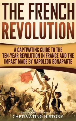 The French Revolution: A Captivating Guide to the Ten-Year Revolution in France and the Impact Made by Napoleon Bonaparte