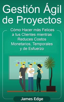 Gestin gil de Proyectos: Cmo Hacer ms Felices a sus Clientes mientras Reduce Costos Monetarios, Temporales y de Esfuerzo