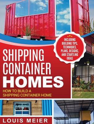 Shipping Container Homes: How to Build a Shipping Container Home - Including Building Tips, Techniques, Plans, Designs, and Startling Ideas