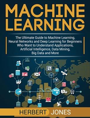 Machine Learning: The Ultimate Guide to Machine Learning, Neural Networks and Deep Learning for Beginners Who Want to Understand Applica